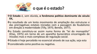 o que é o estado?
❖O Estado é, sem dúvida, o fenômeno político dominante do século
XX,
❖o resultado de um lento movimento de ampliação das estruturas e
das prerrogativas estatais iniciadas com a passagem do feudalismo
em direção à modernidade (Tilly, 1975; Bendix, 1977).
❖o Estado constituiu-se assim numa forma de “lei do monopólio”
(Elias, 1975) em torno de um aparelho burocrático encarregado de
missões mais e mais complexas de regulação social.
❖Estado é hoje percebido no essencial através de sua ação, seja esta
❖considerada como positiva ou negativa.
 
