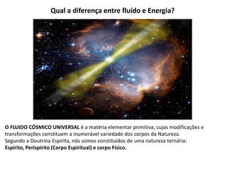 Qual a diferença entre fluído e Energia?
O FLUIDO CÓSMICO UNIVERSAL é a matéria elementar primitiva, cujas modificações e
transformações constituem a inumerável variedade dos corpos da Natureza.
Segundo a Doutrina Espírita, nós somos constituídos de uma natureza ternária:
Espírito, Perispírito (Corpo Espiritual) e corpo Físico.
 