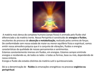 A matéria mais densa do complexo humano (corpo físico) é animada pelo fluido vital
diferenciado-a da matéria inerte. Nosso Perispírito é constituído de energias e fluidos,
resultantes do processo de absorção e metabolização, realizada pelos centros de forças.
De conformidade com nosso estado de maior ou menor equilíbrio físico e espiritual, vamos
emitir nossa atmosfera psíquica que é o conjunto de vibrações, fluidos e energias
características da qualidade de nossos pensamentos e sentimentos.
Estamos constantemente imersos em fluidos, em energias. Estamos sempre emitindo
energias e recebendo-as, de todos os lados e todas as formas, boas ou más, dependendo de
nossa sintonia.
Energia e fluido são estados distintos da matéria sutil e quintessenciada.
Dá se a denominação de fluidos às emanações energéticas no processo orgânico ou
perispiritual.
 