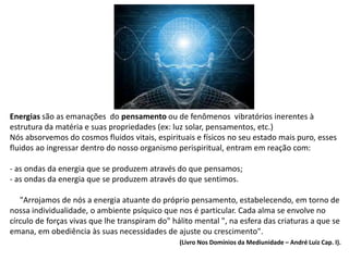 Energias são as emanações do pensamento ou de fenômenos vibratórios inerentes à
estrutura da matéria e suas propriedades (ex: luz solar, pensamentos, etc.)
Nós absorvemos do cosmos fluidos vitais, espirituais e físicos no seu estado mais puro, esses
fluidos ao ingressar dentro do nosso organismo perispiritual, entram em reação com:
- as ondas da energia que se produzem através do que pensamos;
- as ondas da energia que se produzem através do que sentimos.
"Arrojamos de nós a energia atuante do próprio pensamento, estabelecendo, em torno de
nossa individualidade, o ambiente psíquico que nos é particular. Cada alma se envolve no
círculo de forças vivas que lhe transpiram do" hálito mental ", na esfera das criaturas a que se
emana, em obediência às suas necessidades de ajuste ou crescimento".
(Livro Nos Domínios da Mediunidade – André Luiz Cap. I).
 