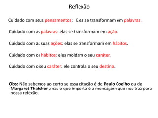 Reflexão
Cuidado com seus pensamentos: Eles se transformam em palavras .
Cuidado com as palavras: elas se transformam em ação.
Cuidado com as suas ações: elas se transformam em hábitos.
Cuidado com os hábitos: eles moldam o seu caráter.
Cuidado com o seu caráter: ele controla o seu destino.
Obs: Não sabemos ao certo se essa citação é de Paulo Coelho ou de
Margaret Thatcher ,mas o que importa é a mensagem que nos traz para
nossa refexão.
 