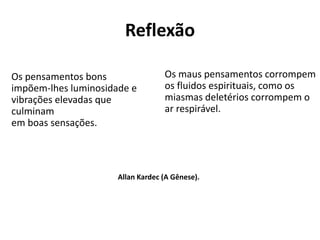 Reflexão
Os pensamentos bons
impõem-lhes luminosidade e
vibrações elevadas que
culminam
em boas sensações.
Os maus pensamentos corrompem
os fluidos espirituais, como os
miasmas deletérios corrompem o
ar respirável.
Allan Kardec (A Gênese).
 