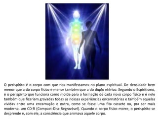 Perispírito:
O perispírito é o corpo com que nos manifestamos no plano espiritual. De densidade bem
menor que a do corpo físico e menor também que a do duplo etérico. Segundo o Espiritismo,
é o perispírito que funciona como molde para a formação de cada novo corpo físico e é nele
também que ficariam gravadas todas as nossas experiências encarnatórias e também aquelas
vividas entre uma encarnação e outra, como se fosse uma fita cassete ou, pra ser mais
moderna, um CD-R (Compact-Disc Regravável). Quando o corpo físico morre, o perispírito se
desprende e, com ele, a consciência que animava aquele corpo.
 