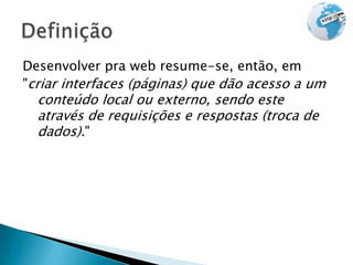 Desenvolver pra web resume-se, então, em
"criar interfaces (páginas) que dão acesso a um
  conteúdo local ou externo, sendo este
  através de requisições e respostas (troca de
  dados)."
 