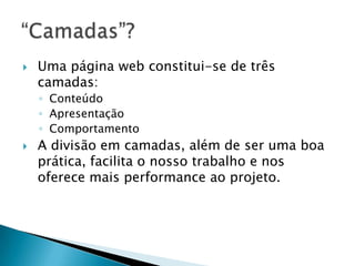    Uma página web constitui-se de três
    camadas:
    ◦ Conteúdo
    ◦ Apresentação
    ◦ Comportamento
   A divisão em camadas, além de ser uma boa
    prática, facilita o nosso trabalho e nos
    oferece mais performance ao projeto.
 