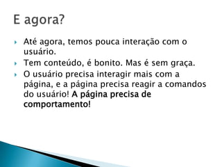    Até agora, temos pouca interação com o
    usuário.
   Tem conteúdo, é bonito. Mas é sem graça.
   O usuário precisa interagir mais com a
    página, e a página precisa reagir a comandos
    do usuário! A página precisa de
    comportamento!
 