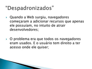    Quando a Web surgiu, navegadores
    começaram a adicionar recursos que apenas
    ele possuíam, no intuito de atrair
    desenvolvedores;

   O problema era que todos os navegadores
    eram usados. E o usuário tem direito a ter
    acesso onde ele quiser;
 