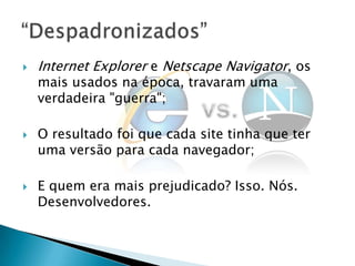    Internet Explorer e Netscape Navigator, os
    mais usados na época, travaram uma
    verdadeira "guerra";

   O resultado foi que cada site tinha que ter
    uma versão para cada navegador;

   E quem era mais prejudicado? Isso. Nós.
    Desenvolvedores.
 