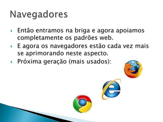    Então entramos na briga e agora apoiamos
    completamente os padrões web.
   E agora os navegadores estão cada vez mais
    se aprimorando neste aspecto.
   Próxima geração (mais usados):
 