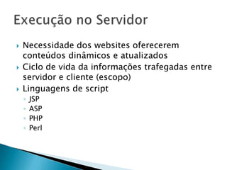    Necessidade dos websites oferecerem
    conteúdos dinâmicos e atualizados
   Ciclo de vida da informações trafegadas entre
    servidor e cliente (escopo)
   Linguagens de script
    ◦   JSP
    ◦   ASP
    ◦   PHP
    ◦   Perl
 