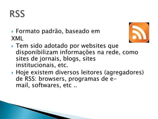 Formato padrão, baseado em
XML
 Tem sido adotado por websites que
  disponibilizam informações na rede, como
  sites de jornais, blogs, sites
  institucionais, etc.
 Hoje existem diversos leitores (agregadores)
  de RSS: browsers, programas de e-
  mail, softwares, etc ..
 
