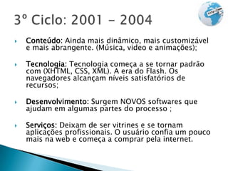    Conteúdo: Ainda mais dinâmico, mais customizável
    e mais abrangente. (Música, video e animações);

   Tecnologia: Tecnologia começa a se tornar padrão
    com (XHTML, CSS, XML). A era do Flash. Os
    navegadores alcançam níveis satisfatórios de
    recursos;

   Desenvolvimento: Surgem NOVOS softwares que
    ajudam em algumas partes do processo ;

   Serviços: Deixam de ser vitrines e se tornam
    aplicações profissionais. O usuário confia um pouco
    mais na web e começa a comprar pela internet.
 