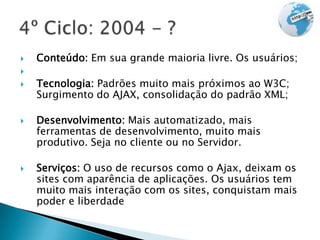    Conteúdo: Em sua grande maioria livre. Os usuários;

   Tecnologia: Padrões muito mais próximos ao W3C;
    Surgimento do AJAX, consolidação do padrão XML;

   Desenvolvimento: Mais automatizado, mais
    ferramentas de desenvolvimento, muito mais
    produtivo. Seja no cliente ou no Servidor.

   Serviços: O uso de recursos como o Ajax, deixam os
    sites com aparência de aplicações. Os usuários tem
    muito mais interação com os sites, conquistam mais
    poder e liberdade
 