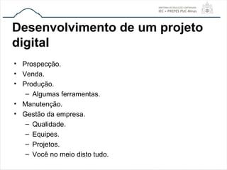 Desenvolvimento de um projeto
digital
• Prospecção.
• Venda.
• Produção.
– Algumas ferramentas.
• Manutenção.
• Gestão da empresa.
– Qualidade.
– Equipes.
– Projetos.
– Você no meio disto tudo.
 