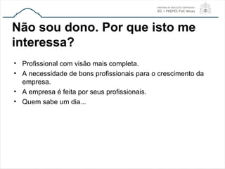 Não sou dono. Por que isto me
interessa?
• Profissional com visão mais completa.
• A necessidade de bons profissionais para o crescimento da
empresa.
• A empresa é feita por seus profissionais.
• Quem sabe um dia...
 