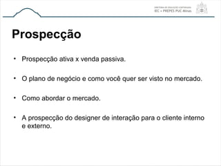 Prospecção
• Prospecção ativa x venda passiva.
• O plano de negócio e como você quer ser visto no mercado.
• Como abordar o mercado.
• A prospecção do designer de interação para o cliente interno
e externo.
 