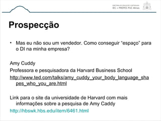 Prospecção
• Mas eu não sou um vendedor. Como conseguir “espaço” para
o DI na minha empresa?
Amy Cuddy
Professora e pesquisadora da Harvard Business School
http://www.ted.com/talks/amy_cuddy_your_body_language_sha
pes_who_you_are.html
Link para o site da universidade de Harvard com mais
informações sobre a pesquisa de Amy Caddy
http://hbswk.hbs.edu/item/6461.html
 