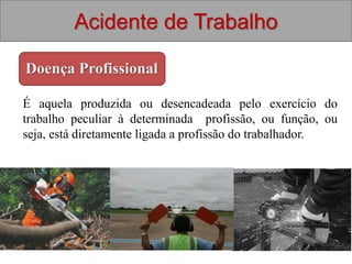 Acidente de Trabalho
Doença Profissional
É aquela produzida ou desencadeada pelo exercício do
trabalho peculiar à determinada profissão, ou função, ou
seja, está diretamente ligada a profissão do trabalhador.
 