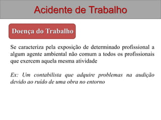 Acidente de Trabalho
Doença do Trabalho
Se caracteriza pela exposição de determinado profissional a
algum agente ambiental não comum a todos os profissionais
que exercem aquela mesma atividade
Ex: Um contabilista que adquire problemas na audição
devido ao ruído de uma obra no entorno
 