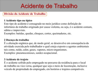 Acidente de Trabalho
Divisão do Acidente de Trabalho
1 Acidente tipo ou típico
Este tipo de acidente é consagrado no meio jurídico como definição do
infortúnio do trabalho originado por causa violenta, ou seja, é o acidente comum,
súbito e imprevisto.
Exemplos: batidas, quedas, choques, cortes, queimaduras, etc.
2 Doença do trabalho
É a alteração orgânica que, de modo geral, se desenvolve em consequência da
atividade exercida pelo trabalhador o qual esteja exposto a agentes ambientais
tais como, ruído, calor, gases, vapores, micro-organismos.
Exemplos: pneumoconioses, surdez ocupacional.
3 Acidente de trajeto
É o acidente sofrido pelo empregado no percurso da residência para o local
de trabalho ou vice-versa, qualquer que seja o meio de locomoção, inclusive
veículo de propriedade do empregado, em horários e trajetos compatíveis.
 