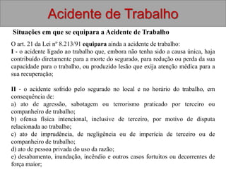 Acidente de Trabalho
Situações em que se equipara a Acidente de Trabalho
O art. 21 da Lei nº 8.213/91 equipara ainda a acidente de trabalho:
I - o acidente ligado ao trabalho que, embora não tenha sido a causa única, haja
contribuído diretamente para a morte do segurado, para redução ou perda da sua
capacidade para o trabalho, ou produzido lesão que exija atenção médica para a
sua recuperação;
II - o acidente sofrido pelo segurado no local e no horário do trabalho, em
consequência de:
a) ato de agressão, sabotagem ou terrorismo praticado por terceiro ou
companheiro de trabalho;
b) ofensa física intencional, inclusive de terceiro, por motivo de disputa
relacionada ao trabalho;
c) ato de imprudência, de negligência ou de imperícia de terceiro ou de
companheiro de trabalho;
d) ato de pessoa privada do uso da razão;
e) desabamento, inundação, incêndio e outros casos fortuitos ou decorrentes de
força maior;
 