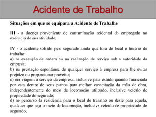 Acidente de Trabalho
Situações em que se equipara a Acidente de Trabalho
III - a doença proveniente de contaminação acidental do empregado no
exercício de sua atividade;
IV - o acidente sofrido pelo segurado ainda que fora do local e horário de
trabalho:
a) na execução de ordem ou na realização de serviço sob a autoridade da
empresa;
b) na prestação espontânea de qualquer serviço à empresa para lhe evitar
prejuízo ou proporcionar proveito;
c) em viagem a serviço da empresa, inclusive para estudo quando financiada
por esta dentro de seus planos para melhor capacitação da mão de obra,
independentemente do meio de locomoção utilizado, inclusive veículo de
propriedade do segurado;
d) no percurso da residência para o local de trabalho ou deste para aquela,
qualquer que seja o meio de locomoção, inclusive veículo de propriedade do
segurado.
 