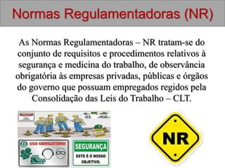 As Normas Regulamentadoras – NR tratam-se do
conjunto de requisitos e procedimentos relativos à
segurança e medicina do trabalho, de observância
obrigatória às empresas privadas, públicas e órgãos
do governo que possuam empregados regidos pela
Consolidação das Leis do Trabalho – CLT.
Normas Regulamentadoras (NR)
 