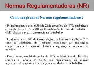 Como surgiram as Normas regulamentadoras?
• Primeiramente, a lei nº 6.514 de 22 de dezembro de 1977, estabeleceu
a redação dos art. 154 a 201 da Consolidação das Leis do Trabalho –
CLT, relativas à segurança e medicina do trabalho.
• Conforme, o art. 200 da Consolidação das Leis do Trabalho – CLT
cabe ao Ministério do Trabalho estabelecer as disposições
complementares às normas relativas à segurança e medicina do
trabalho.
• Dessa forma, em 08 de junho de 1978, o Ministério do Trabalho
aprovou a Portaria nº 3.214, que regulamentou as normas
regulamentadoras pertinentes a Segurança e Medicina do Trabalho.
Normas Regulamentadoras (NR)
 