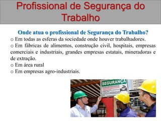 Profissional de Segurança do
Trabalho
Onde atua o profissional de Segurança do Trabalho?
o Em todas as esferas da sociedade onde houver trabalhadores.
o Em fábricas de alimentos, construção civil, hospitais, empresas
comerciais e industriais, grandes empresas estatais, mineradoras e
de extração.
o Em área rural
o Em empresas agro-industriais.
 