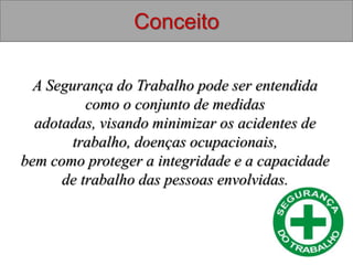 Conceito
A Segurança do Trabalho pode ser entendida
como o conjunto de medidas
adotadas, visando minimizar os acidentes de
trabalho, doenças ocupacionais,
bem como proteger a integridade e a capacidade
de trabalho das pessoas envolvidas.
 