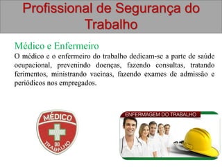 Profissional de Segurança do
Trabalho
Médico e Enfermeiro
O médico e o enfermeiro do trabalho dedicam-se a parte de saúde
ocupacional, prevenindo doenças, fazendo consultas, tratando
ferimentos, ministrando vacinas, fazendo exames de admissão e
periódicos nos empregados.
 