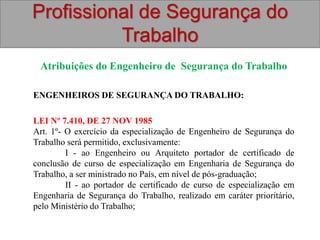 Profissional de Segurança do
Trabalho
Atribuições do Engenheiro de Segurança do Trabalho
ENGENHEIROS DE SEGURANÇA DO TRABALHO:
LEI Nº 7.410, DE 27 NOV 1985
Art. 1º- O exercício da especialização de Engenheiro de Segurança do
Trabalho será permitido, exclusivamente:
I - ao Engenheiro ou Arquiteto portador de certificado de
conclusão de curso de especialização em Engenharia de Segurança do
Trabalho, a ser ministrado no País, em nível de pós-graduação;
II - ao portador de certificado de curso de especialização em
Engenharia de Segurança do Trabalho, realizado em caráter prioritário,
pelo Ministério do Trabalho;
 