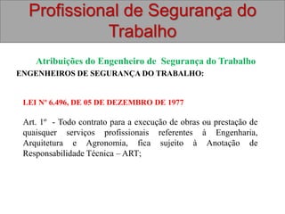 Profissional de Segurança do
Trabalho
Atribuições do Engenheiro de Segurança do Trabalho
ENGENHEIROS DE SEGURANÇA DO TRABALHO:
LEI Nº 6.496, DE 05 DE DEZEMBRO DE 1977
Art. 1º - Todo contrato para a execução de obras ou prestação de
quaisquer serviços profissionais referentes à Engenharia,
Arquitetura e Agronomia, fica sujeito à Anotação de
Responsabilidade Técnica – ART;
 