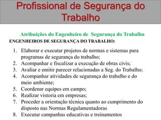 Profissional de Segurança do
Trabalho
Atribuições do Engenheiro de Segurança do Trabalho
ENGENHEIROS DE SEGURANÇA DO TRABALHO:
1. Elaborar e executar projetos de normas e sistemas para
programas de segurança do trabalho;
2. Acompanhar e fiscalizar a execução de obras civis;
3. Avaliar e emitir parecer relacionadas a Seg. do Trabalho;
4. Acompanhar atividades de segurança do trabalho e do
meio ambiente;
5. Coordenar equipes em campo;
6. Realizar vistoria em empresas;
7. Proceder a orientação técnica quanto ao cumprimento do
disposto nas Normas Regulamentadoras
8. Executar campanhas educativas e treinamentos
 