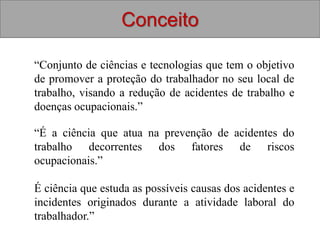 “É a ciência que atua na prevenção de acidentes do
trabalho decorrentes dos fatores de riscos
ocupacionais.”
É ciência que estuda as possíveis causas dos acidentes e
incidentes originados durante a atividade laboral do
trabalhador.”
Conceito
“Conjunto de ciências e tecnologias que tem o objetivo
de promover a proteção do trabalhador no seu local de
trabalho, visando a redução de acidentes de trabalho e
doenças ocupacionais.”
 