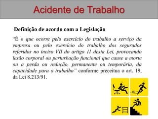 Definição de acordo com a Legislação
Acidente de Trabalho
“É o que ocorre pelo exercício do trabalho a serviço da
empresa ou pelo exercício do trabalho dos segurados
referidos no inciso VII do artigo 11 desta Lei, provocando
lesão corporal ou perturbação funcional que cause a morte
ou a perda ou redução, permanente ou temporária, da
capacidade para o trabalho” conforme preceitua o art. 19,
da Lei 8.213/91.
 