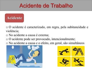 Acidente de Trabalho
Acidente
o O acidente é caracterizado, em regra, pela subitaneidade e
violência;
o No acidente a causa é externa;
o O acidente pode ser provocado, intencionalmente;
o No acidente a causa e o efeito, em geral, são simultâneos
 