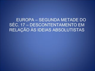 EUROPA – SEGUNDA METADE DO
SÉC. 17 – DESCONTENTAMENTO EM
RELAÇÃO ÀS IDEIAS ABSOLUTISTAS
 
