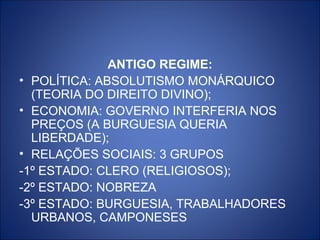 ANTIGO REGIME:
• POLÍTICA: ABSOLUTISMO MONÁRQUICO
  (TEORIA DO DIREITO DIVINO);
• ECONOMIA: GOVERNO INTERFERIA NOS
  PREÇOS (A BURGUESIA QUERIA
  LIBERDADE);
• RELAÇÕES SOCIAIS: 3 GRUPOS
-1º ESTADO: CLERO (RELIGIOSOS);
-2º ESTADO: NOBREZA
-3º ESTADO: BURGUESIA, TRABALHADORES
  URBANOS, CAMPONESES
 