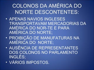 COLONOS DA AMÉRICA DO
   NORTE DESCONTENTES:
• APENAS NAVIOS INGLESES
  TRANSPORTAVAM MERCADORIAS DA
  AMÉRICA DO NOR-TE E PARA
  AMÉRICA DO NORTE;
• PROIBIÇÃO DE MANUFATURAS NA
  AMÉRICA DO NORTE;
• AUSÊNCIA DE REPRESENTANTES
  DOS COLONOS NO PARLAMENTO
  INGLÊS;
• VÁRIOS IMPOSTOS.
 