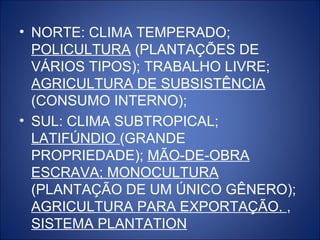 • NORTE: CLIMA TEMPERADO;
  POLICULTURA (PLANTAÇÕES DE
  VÁRIOS TIPOS); TRABALHO LIVRE;
  AGRICULTURA DE SUBSISTÊNCIA
  (CONSUMO INTERNO);
• SUL: CLIMA SUBTROPICAL;
  LATIFÚNDIO (GRANDE
  PROPRIEDADE); MÃO-DE-OBRA
  ESCRAVA; MONOCULTURA
  (PLANTAÇÃO DE UM ÚNICO GÊNERO);
  AGRICULTURA PARA EXPORTAÇÃO. ,
  SISTEMA PLANTATION
 