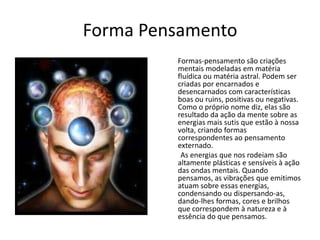 Forma Pensamento
Formas-pensamento são criações
mentais modeladas em matéria
fluídica ou matéria astral. Podem ser
criadas por encarnados e
desencarnados com características
boas ou ruins, positivas ou negativas.
Como o próprio nome diz, elas são
resultado da ação da mente sobre as
energias mais sutis que estão à nossa
volta, criando formas
correspondentes ao pensamento
externado.
As energias que nos rodeiam são
altamente plásticas e sensíveis à ação
das ondas mentais. Quando
pensamos, as vibrações que emitimos
atuam sobre essas energias,
condensando ou dispersando-as,
dando-lhes formas, cores e brilhos
que correspondem à natureza e à
essência do que pensamos.
 