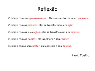 Reflexão
Cuidado com seus pensamentos: Eles se transformam em palavras .
Cuidado com as palavras: elas se transformam em ação.
Cuidado com as suas ações: elas se transformam em hábitos.
Cuidado com os hábitos: eles moldam o seu caráter.
Cuidado com o seu caráter: ele controla o seu destino.
Paulo Coelho
 