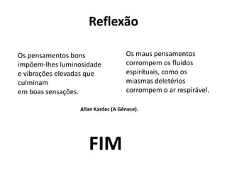 Reflexão
Os pensamentos bons
impõem-lhes luminosidade
e vibrações elevadas que
culminam
em boas sensações.
Os maus pensamentos
corrompem os fluidos
espirituais, como os
miasmas deletérios
corrompem o ar respirável.
Allan Kardec (A Gênese).
FIM
 