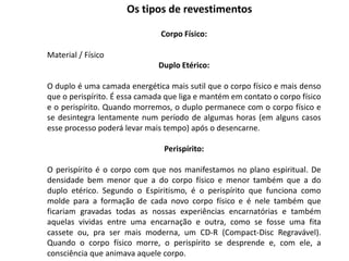 Corpo Físico:
Material / Físico
Duplo Etérico:
O duplo é uma camada energética mais sutil que o corpo físico e mais denso
que o perispírito. É essa camada que liga e mantém em contato o corpo físico
e o perispírito. Quando morremos, o duplo permanece com o corpo físico e
se desintegra lentamente num período de algumas horas (em alguns casos
esse processo poderá levar mais tempo) após o desencarne.
Perispírito:
O perispírito é o corpo com que nos manifestamos no plano espiritual. De
densidade bem menor que a do corpo físico e menor também que a do
duplo etérico. Segundo o Espiritismo, é o perispírito que funciona como
molde para a formação de cada novo corpo físico e é nele também que
ficariam gravadas todas as nossas experiências encarnatórias e também
aquelas vividas entre uma encarnação e outra, como se fosse uma fita
cassete ou, pra ser mais moderna, um CD-R (Compact-Disc Regravável).
Quando o corpo físico morre, o perispírito se desprende e, com ele, a
consciência que animava aquele corpo.
Os tipos de revestimentos
 