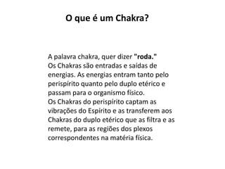 A palavra chakra, quer dizer "roda."
Os Chakras são entradas e saídas de
energias. As energias entram tanto pelo
perispírito quanto pelo duplo etérico e
passam para o organismo físico.
Os Chakras do perispírito captam as
vibrações do Espírito e as transferem aos
Chakras do duplo etérico que as filtra e as
remete, para as regiões dos plexos
correspondentes na matéria física.
O que é um Chakra?
 