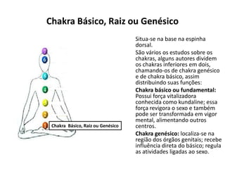 Chakra Básico, Raiz ou Genésico
Situa-se na base na espinha
dorsal.
São vários os estudos sobre os
chakras, alguns autores dividem
os chakras inferiores em dois,
chamando-os de chakra genésico
e de chakra básico, assim
distribuindo suas funções:
Chakra básico ou fundamental:
Possui força vitalizadora
conhecida como kundaline; essa
força revigora o sexo e também
pode ser transformada em vigor
mental, alimentando outros
centros.
Chakra genésico: localiza-se na
região dos órgãos genitais; recebe
influência direta do básico; regula
as atividades ligadas ao sexo.
Chakra Básico, Raiz ou Genésico
 
