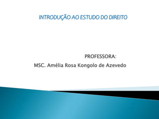 INTRODUÇÃO AO ESTUDO DO DIREITO
PROFESSORA:
MSC. Amélia Rosa Kongolo de Azevedo
 