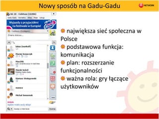 Nowy sposób na Gadu-Gadu największa sieć społeczna w Polsce podstawowa funkcja: komunikacja plan: rozszerzanie funkcjonalności ważna rola: gry łączące użytkowników 