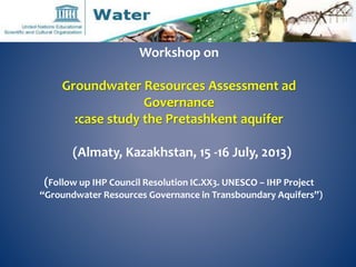 Workshop on 
Groundwater Resources Assessment ad 
Governance 
:case study the Pretashkent aquifer 
(Almaty, Kazakhstan, 15 -16 July, 2013) 
(Follow up IHP Council Resolution IC.XX3. UNESCO – IHP Project 
“Groundwater Resources Governance in Transboundary Aquifers”) 
 